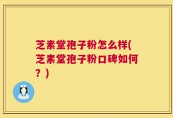 芝素堂孢子粉怎么样(芝素堂孢子粉口碑如何？)