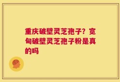 重庆破壁灵芝孢子？宽甸破壁灵芝孢子粉是真的吗