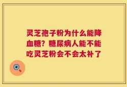 灵芝孢子粉为什么能降血糖？糖尿病人能不能吃灵芝粉会不会太补了