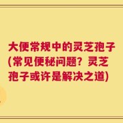 大便常规中的灵芝孢子(常见便秘问题？灵芝孢子或许是解决之道)