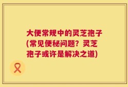 大便常规中的灵芝孢子(常见便秘问题？灵芝孢子或许是解决之道)