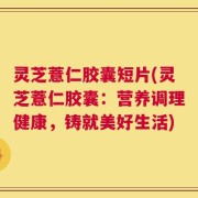 灵芝薏仁胶囊短片(灵芝薏仁胶囊：营养调理健康，铸就美好生活)