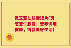 灵芝薏仁胶囊短片(灵芝薏仁胶囊：营养调理健康，铸就美好生活)