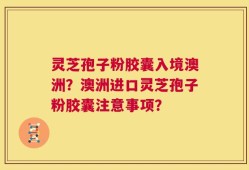 灵芝孢子粉胶囊入境澳洲？澳洲进口灵芝孢子粉胶囊注意事项？