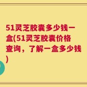 51灵芝胶囊多少钱一盒(51灵芝胶囊价格查询，了解一盒多少钱)