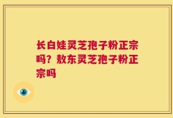 长白娃灵芝孢子粉正宗吗？敖东灵芝孢子粉正宗吗
