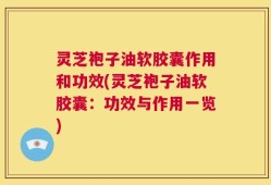 灵芝袍子油软胶囊作用和功效(灵芝袍子油软胶囊：功效与作用一览)