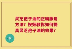 灵芝孢子油的正确服用方法？视频教你如何提高灵芝孢子油的效果？