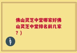 佛山灵芝中堂哪家好佛山灵芝中堂排名前几家？)