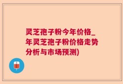 灵芝孢子粉今年价格_年灵芝孢子粉价格走势分析与市场预测)