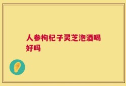 人参枸杞子灵芝泡酒喝好吗