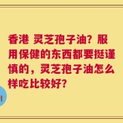 香港 灵芝孢子油？服用保健的东西都要挺谨慎的，灵芝孢子油怎么样吃比较好？