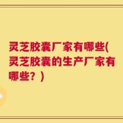 灵芝胶囊厂家有哪些(灵芝胶囊的生产厂家有哪些？)