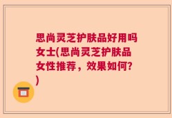 思尚灵芝护肤品好用吗女士(思尚灵芝护肤品女性推荐，效果如何？)