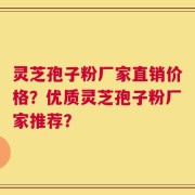 灵芝孢子粉厂家直销价格？优质灵芝孢子粉厂家推荐？