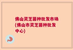 佛山灵芝菌种批发市场(佛山市灵芝菌种批发中心)