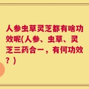 人参虫草灵芝都有啥功效呢(人参、虫草、灵芝三药合一，有何功效？)
