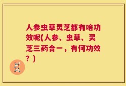 人参虫草灵芝都有啥功效呢(人参、虫草、灵芝三药合一，有何功效？)