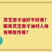 灵芝孢子油好不好用？服用灵芝孢子油对人体有哪些作用？