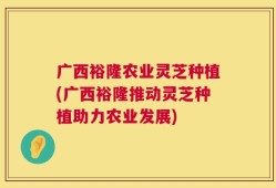 广西裕隆农业灵芝种植(广西裕隆推动灵芝种植助力农业发展)