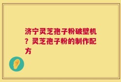 济宁灵芝孢子粉破壁机？灵芝孢子粉的制作配方