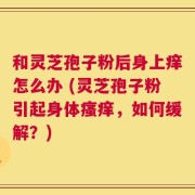 和灵芝孢子粉后身上痒怎么办 (灵芝孢子粉引起身体瘙痒，如何缓解？)