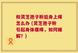 和灵芝孢子粉后身上痒怎么办 (灵芝孢子粉引起身体瘙痒，如何缓解？)