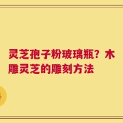 灵芝孢子粉玻璃瓶？木雕灵芝的雕刻方法