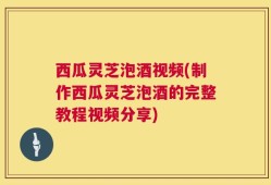 西瓜灵芝泡酒视频(制作西瓜灵芝泡酒的完整教程视频分享)