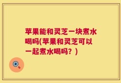 苹果能和灵芝一块煮水喝吗(苹果和灵芝可以一起煮水喝吗？)