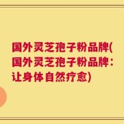 国外灵芝孢子粉品牌(国外灵芝孢子粉品牌：让身体自然疗愈)