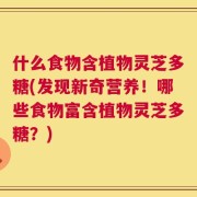 什么食物含植物灵芝多糖(发现新奇营养！哪些食物富含植物灵芝多糖？)