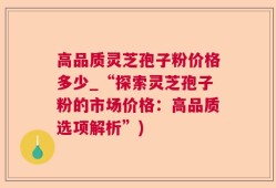 高品质灵芝孢子粉价格多少_“探索灵芝孢子粉的市场价格：高品质选项解析”)