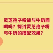 灵芝孢子粉能与牛奶同喝吗？探讨灵芝孢子粉与牛奶的搭配效果？