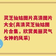 灵芝仙姑图片高清图片大全(高清灵芝仙姑图片合集，欣赏美丽灵气女神的风采)