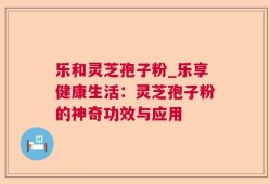 乐和灵芝孢子粉_乐享健康生活：灵芝孢子粉的神奇功效与应用