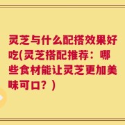 灵芝与什么配搭效果好吃(灵芝搭配推荐：哪些食材能让灵芝更加美味可口？)