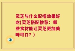 灵芝与什么配搭效果好吃(灵芝搭配推荐：哪些食材能让灵芝更加美味可口？)