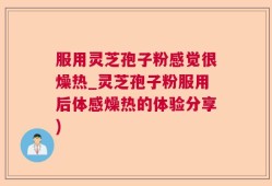 服用灵芝孢子粉感觉很燥热_灵芝孢子粉服用后体感燥热的体验分享)
