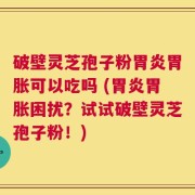 破壁灵芝孢子粉胃炎胃胀可以吃吗 (胃炎胃胀困扰？试试破壁灵芝孢子粉！)