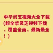 中华灵芝视频大全下载(超全华灵芝视频下载，覆盖全面，最新最全！)
