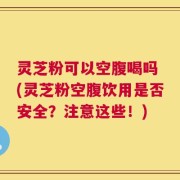 灵芝粉可以空腹喝吗 (灵芝粉空腹饮用是否安全？注意这些！)