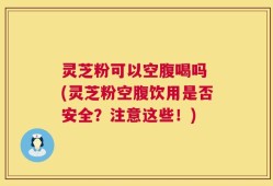 灵芝粉可以空腹喝吗 (灵芝粉空腹饮用是否安全？注意这些！)
