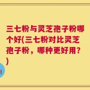 三七粉与灵芝孢子粉哪个好(三七粉对比灵芝孢子粉，哪种更好用？)