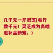 几千元一斤灵芝(每斤数千元！灵芝成为高端滋补品新宠。)