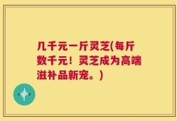几千元一斤灵芝(每斤数千元！灵芝成为高端滋补品新宠。)