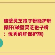 破壁灵芝孢子粉能护肝保肝(破壁灵芝孢子粉：优秀的肝保护剂)