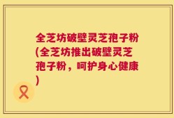 全芝坊破壁灵芝孢子粉(全芝坊推出破壁灵芝孢子粉，呵护身心健康)
