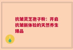抗皱灵芝孢子粉：开启抗皱新体验的天然养生臻品