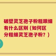 破壁灵芝孢子粉粗跟细有什么区别 (如何区分粗细灵芝孢子粉？)